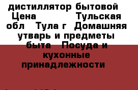 дистиллятор бытовой › Цена ­ 4 000 - Тульская обл., Тула г. Домашняя утварь и предметы быта » Посуда и кухонные принадлежности   